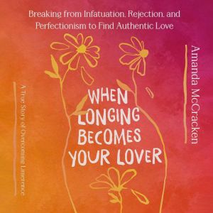 When Longing Becomes Your Lover: Breaking from Infatuation, Rejection, and Perfectionism to Find Authentic Love: A True Story