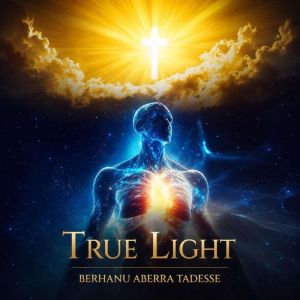 True Light A Journey from Darkness t..., Berhanu Tadesse