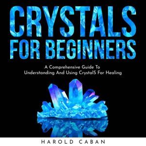 CRYSTALS FOR BEGINNERS: A Comprehensive Guide To Understanding And Using CrystalS For Healing, harold caban
