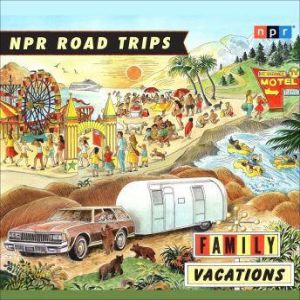 NPR Road Trips: Family Vacations Stories that Take You Away . . ., NPR