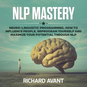 NLP MASTERY: NLP MASTERY: Neuro-Linguistic Programming, How to Influence People, Reprogram Yourself and Maximize Your Potential Through NLP, Richard Avant