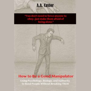 How to Be a Good Manipulator:  Using Psychology, Biology, and Authority to Bend People Without Breaking Them