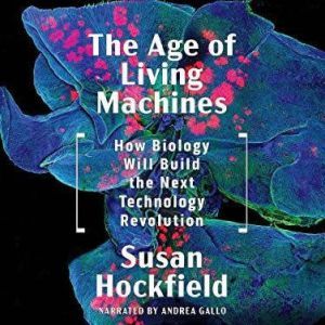 The Age of Living Machines How the Convergence of Biology and Engineering Will Build the Next Technology Revolution, Susan Hockfield