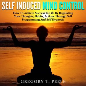 Self Induced Mind Control: How To Achieve Success In Life By Regulating Your Thoughts, Habits, Actions Through Self Programmin