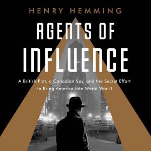 Agents of Influence: A British Campaign, a Canadian Spy, and the Secret Plot to Bring America into World War II, Henry Hemming