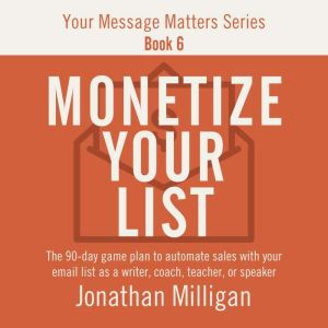 Monetize Your List: The 90-Day Game Plan to Automate Sales with Your Email List as a Writer, Coach, Teacher, or Speaker