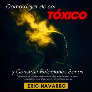 Cmo Dejar de Ser Txico y Construir Relaciones Sanas: Autoconciencia, Inteligencia Emocional y herramientas para romper la mani