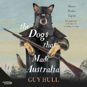 The Dogs that Made Australia: The Story of the Dogs that Brought about Australia's Transformation from Starving Colony to Pastoral Powerhouse, Guy Hull
