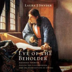 Eye of the Beholder Johannes Vermeer, Antoni van Leeuwenhoek, and the Reinvention of Seeing, Laura J. Snyder