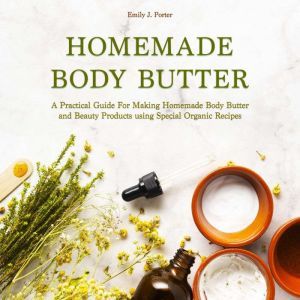Homemade Body Butter A Practical Guide for Making Homemade Body Butter and Beauty Products Using Special Organic Recipes, Emily J. Porter