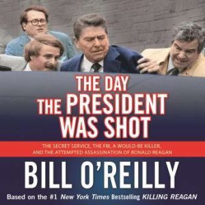 The Day the President Was Shot The Secret Service, the FBI, a Would-Be Killer, and the Attempted Assassination of Ronald Reagan, Bill O'Reilly