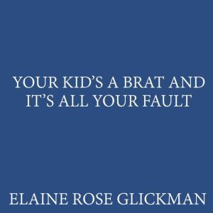 Your Kids a Brat and Its All Your Fau..., Elaine Rose Glickman