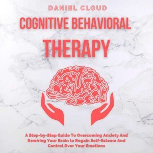 Cognitive Behavioral Therapy: A Step-by-Step Guide to Overcoming Anxiety and Rewiring Your Brain to Regain Self-Esteem and Control Over Your Emotions, Daniel Cloud