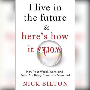 I Live in the Future & Here's How It Works Why Your World, Work, and Brain Are Being Creatively Disrupted, Nick Bilton