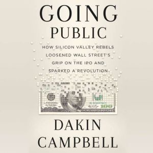 Going Public How a Small Group of Silicon Valley Rebels Loosened Wall Street's Grip on the IPO and Sparked a Revolution, Dakin Campbell