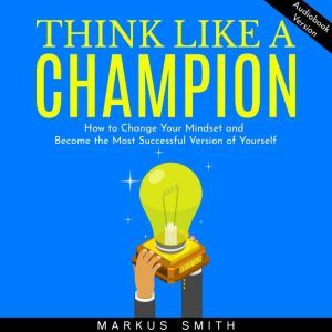 Think Like a Champion: How to Change Your Mindset and Become the Most Successful Version of Yourself, Markus Smith