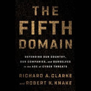 The Fifth Domain Defending Our Country, Our Companies, and Ourselves in the Age of Cyber Threats, Richard A. Clarke
