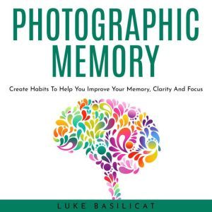 PHOTOGRAPHIC MEMORY: Create Habits To Help You Improve Your Memory, Clarity And Focus, Luke Basilicat