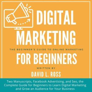 Digital Marketing for Beginners: Two Manuscripts, Facebook Advertising, and Seo, the Complete Guide for Beginners to Learn Digital Marketing and Grow an Audience for Your Business, David L. Ross
