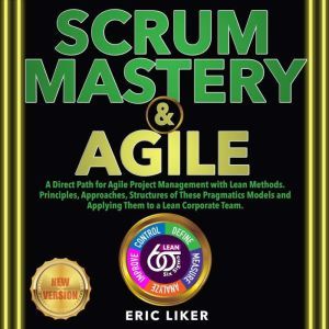 SCRUM MASTERY & AGILE: A Direct Path for Agile Project Management with Lean Methods. Principles, Approaches, Structures of These Pragmatics Models and Applying Them to a Lean Corporate Team. NEW VERSION, ERIC LIKER