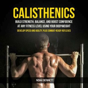 Calisthenics: Build Strength, Balance, And Boost Confidence At Any Fitness Level Using Your Bodyweight (Develop Speed and Agil
