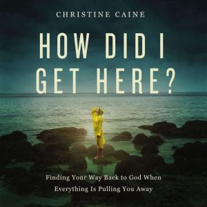 How Did I Get Here? Finding Your Way Back to God When Everything is Pulling You Away, Christine Caine