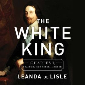 The White King: Charles I, Traitor, Murderer, Martyr, Leanda de Lisle