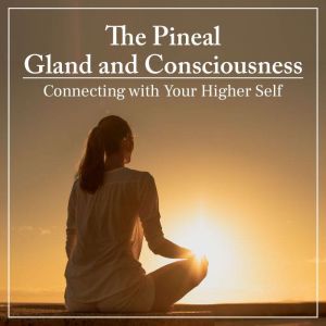The Pineal Gland and Consciousness: Connecting with Your Higher Self