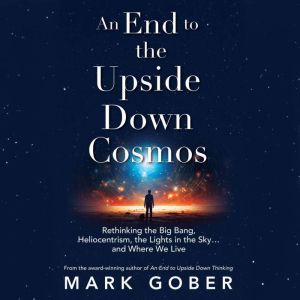 An End to the Upside Down Cosmos: Rethinking the Big Bang, Heliocentrism, the Lights in the Skyand Where We Live
