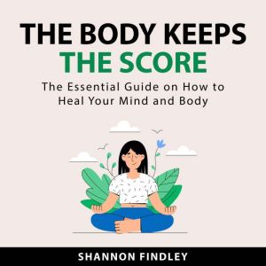 The Body Keeps the Score: The Essential Guide on How to Heal Your Mind and Body