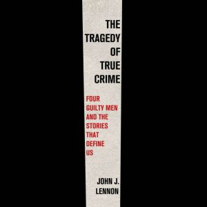 The Tragedy of True Crime: Four Guilty Men and the Stories That Define Us