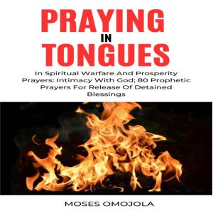 Praying In Tongues In Spiritual Warfare And Prosperity Prayers: Intimacy With God; 80 Prophetic Prayers For Release Of Detaine