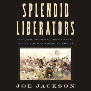 Splendid Liberators: Heroism, Betrayal, Resistance, and the Birth of American Empire