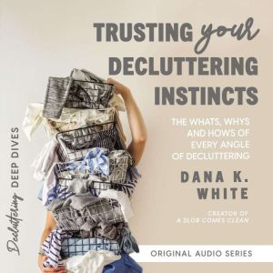 Trusting Your Decluttering Instincts: The Whats, Whys, and Hows of Every Angle of Decluttering, Dana K. White