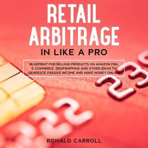 Retail Arbitrage in Like a Pro: Blueprint for Selling Products on Amazon FBA, E-Commerce, Dropshipping and Other Ideas to Generate Passive Income and Make Money Online, Ronald Carroll