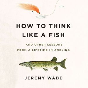 How to Think Like a Fish: And Other Lessons from a Lifetime in Angling, Jeremy Wade