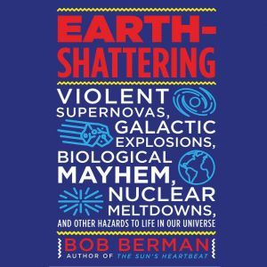 Earth-Shattering: Violent Supernovas, Galactic Explosions, Biological Mayhem, Nuclear Meltdowns, and Other Hazards to Life in Our Universe, Bob Berman