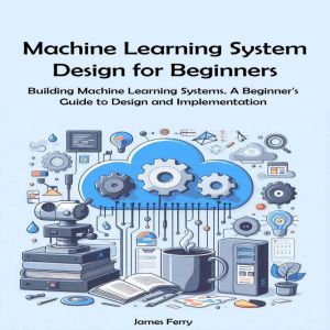 Machine Learning System Design for Beginners: Building Machine Learning Systems. A Beginner's Guide to Design and Implementati
