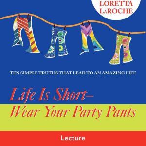 Life Is Short - Wear Your Party Pants: Ten Simple Truths that Lead to an Amazing Life