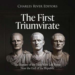 The First Triumvirate: The History of the Men Who Led Rome Near the End of the Republic