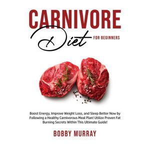 Carnivore Diet for Beginners: Boost Energy, Improve Weight Loss, and Sleep Better Now by Following a Healthy Carnivorous Meal Plan! Utilize Proven Fat Burning Secrets Within This Ultimate Guide!, Bobby Murray