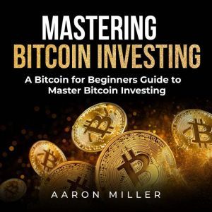 Mastering bitcoin investing: A Bitcoin for Beginners Guide to Master Bitcoin Investing, Aaron Miller