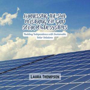 Harnessing the Sun: Mastering Off-Grid Solar Power Systems: Building Independence with Sustainable Solar Solutions