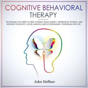Cognitive Behavioral Therapy: Techniques You Need to Free Yourself from Anxiety, Depression, Phobias, and Intrusive Thoughts. Avoid Harmful Meds by Retraining Your Brain with CBT., John Heffner