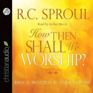 How Then Shall We Worship?: Biblical Principles to Guide Us Today, R. C. Sproul