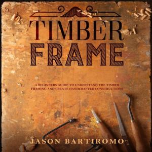 Timber Frame: A Beginners Guide to Understand The Timber Framing and Create Handcrafted Constructions