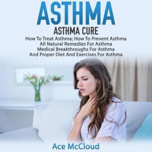 Asthma: Asthma Cure: How To Treat Asthma: How To Prevent Asthma, All Natural Remedies For Asthma, Medical Breakthroughs For Asthma, And Proper Diet And Exercises For Asthma, Ace McCloud