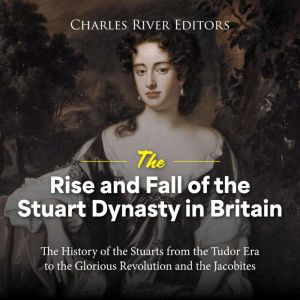 The Rise and Fall of the Stuart Dynasty in Britain: The History of the Stuarts from the Tudor Era to the Glorious Revolution a