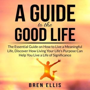 A Guide to the Good Life: The Essential Guide on How to Live a Meaningful Life, Discover How Living Your Life's Purpose Can He