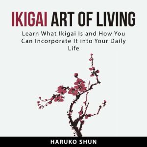 Ikigai Art of Living: Learn What Ikigai Is and How You Can Incorporate It into Your Daily Life